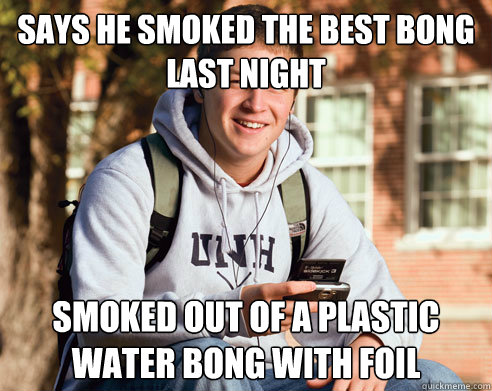 Says he smoked the best bong last night Smoked out of a plastic water bong with foil  College Freshman