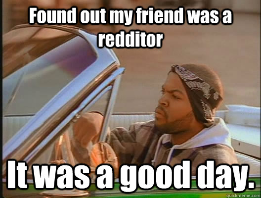 Found out my friend was a redditor It was a good day.  