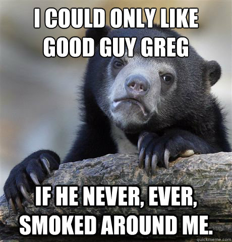 I could only like 
good guy greg
 if he never, ever, smoked around me.  Confession Bear