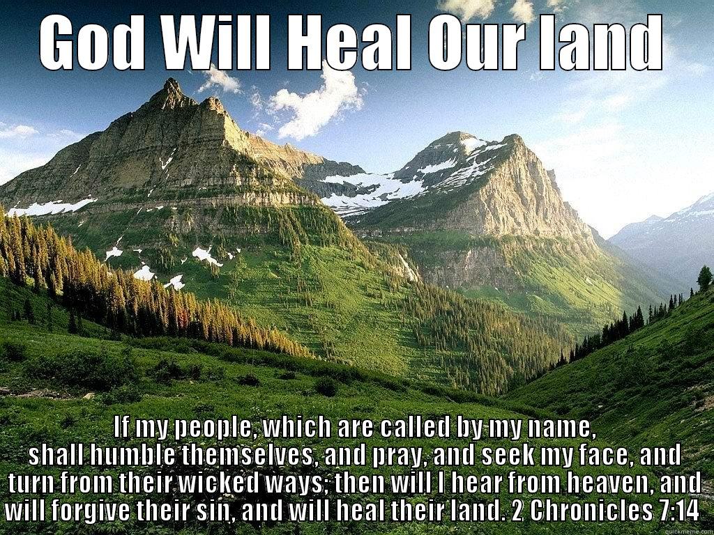 GOD WILL HEAL OUR LAND IF MY PEOPLE, WHICH ARE CALLED BY MY NAME, SHALL HUMBLE THEMSELVES, AND PRAY, AND SEEK MY FACE, AND TURN FROM THEIR WICKED WAYS; THEN WILL I HEAR FROM HEAVEN, AND WILL FORGIVE THEIR SIN, AND WILL HEAL THEIR LAND. 2 CHRONICLES 7:14  Misc