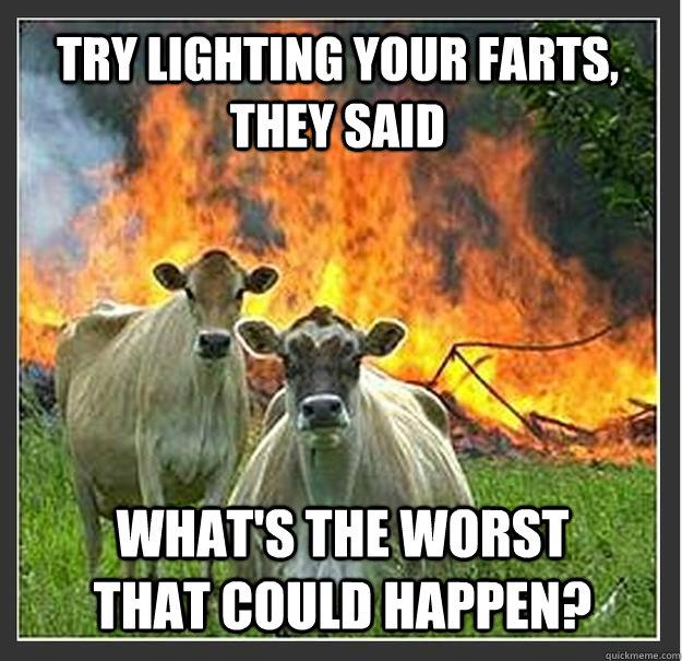 Try lighting your farts, they said what's the worst that could happen?  Evil cows