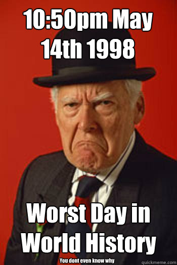 10:50pm May 14th 1998 Worst Day in World History You dont even know why  Pissed old guy