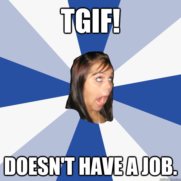 tgif! doesn't have a job. - tgif! doesn't have a job.  Annoying Facebook Girl