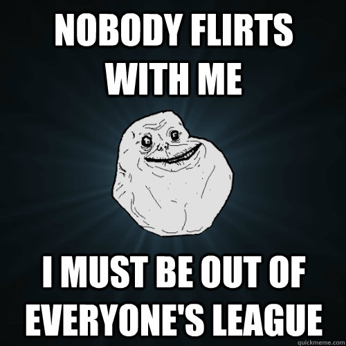 nobody flirts with me i must be out of everyone's league - nobody flirts with me i must be out of everyone's league  Forever Alone