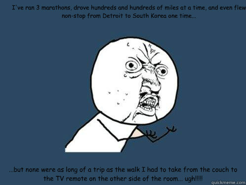 I've ran 3 marathons, drove hundreds and hundreds of miles at a time, and even flew non-stop from Detroit to South Korea one time... ...but none were as long of a trip as the walk I had to take from the couch to the TV remote on the other side of the room - I've ran 3 marathons, drove hundreds and hundreds of miles at a time, and even flew non-stop from Detroit to South Korea one time... ...but none were as long of a trip as the walk I had to take from the couch to the TV remote on the other side of the room  Y U No