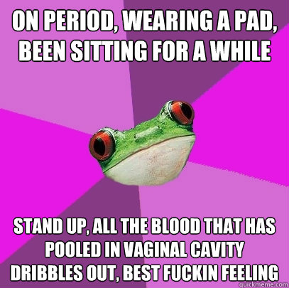 on period, wearing a pad, been sitting for a while stand up, all the blood that has pooled in vaginal cavity dribbles out, best fuckin feeling   Foul Bachelorette Frog