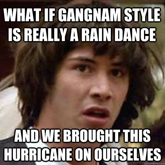 What if gangnam style is really a rain dance and we brought this hurricane on ourselves  conspiracy keanu