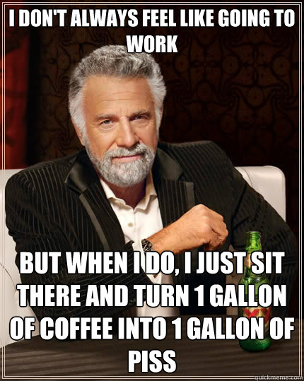 I don't always feel like going to work But when i do, I just sit there and turn 1 gallon of coffee into 1 gallon of piss  The Most Interesting Man In The World