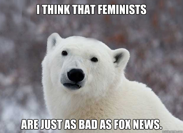 I think that feminists Are just as bad as fox news.  Popular Opinion Polar Bear