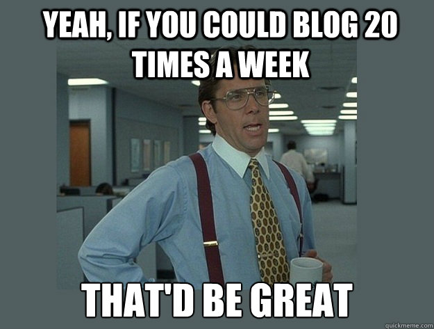 Yeah, if you could BLOG 20 TIMES A WEEK That'd be great  Office Space Lumbergh