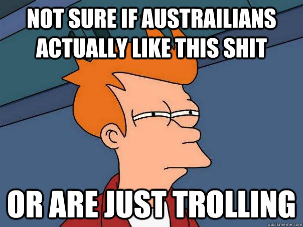 Not sure if Austrailians actually like this shit Or are just trolling  Futurama Fry