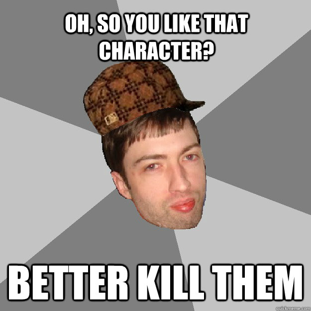 Oh, so you like that character? BETTER KILL THEM - Oh, so you like that character? BETTER KILL THEM  Scumbag Hussie