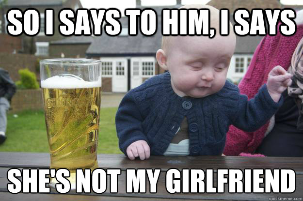 So i says to him, i says she's not my girlfriend
  drunk baby