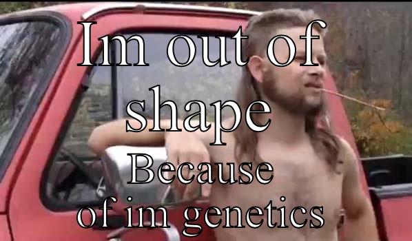 IM OUT OF SHAPE BECAUSE OF IM GENETICS Almost Politically Correct Redneck