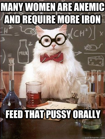 MANY WOMEN ARE ANEMIC AND REQUIRE MORE IRON FEED THAT PUSSY ORALLY - MANY WOMEN ARE ANEMIC AND REQUIRE MORE IRON FEED THAT PUSSY ORALLY  Chemistry Cat