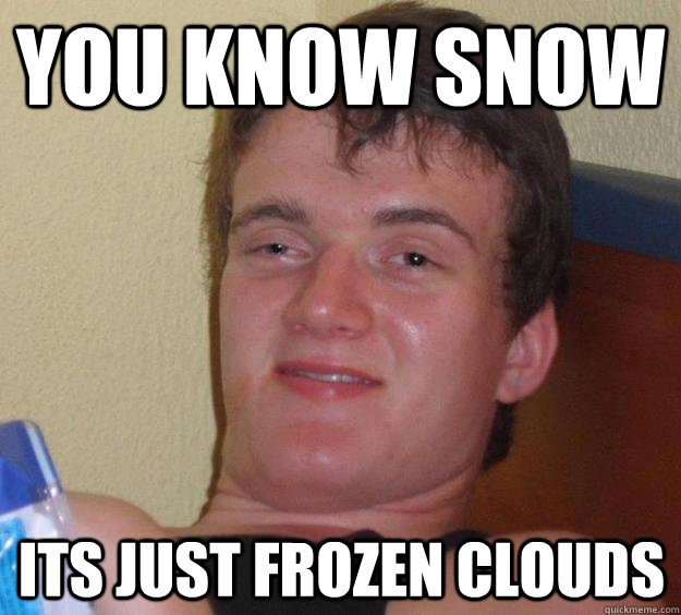 You know snow its just frozen clouds  10 Guy