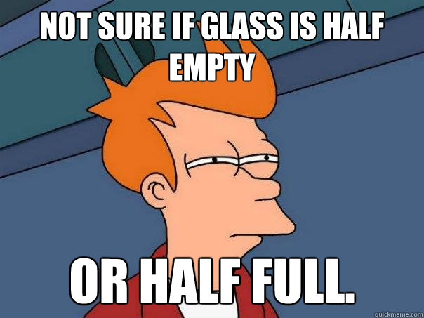 not sure if glass is half empty or half full.  Futurama Fry