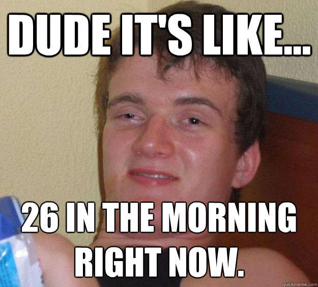 Dude it's like... 26 in the morning right now. - Dude it's like... 26 in the morning right now.  10 Guy