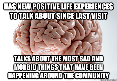 Has new positive life experiences to talk about since last visit talks about the most sad and morbid things that have been happening around the community  Scumbag Brain