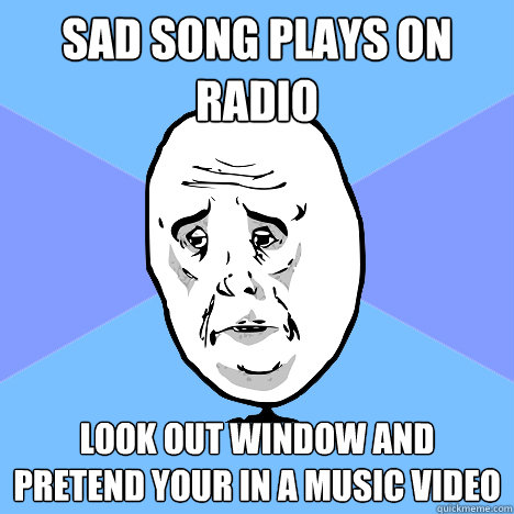 Sad song plays on radio look out window and pretend your in a music video  Okay Guy