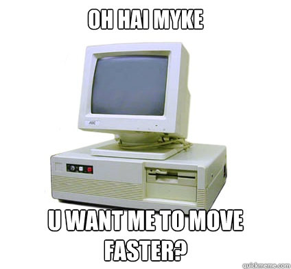 oh hai myke
 u want me to move faster?  Your First Computer