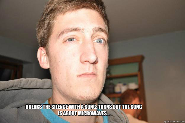 Breaks the silence with a song: turns out the song is about microwaves...  