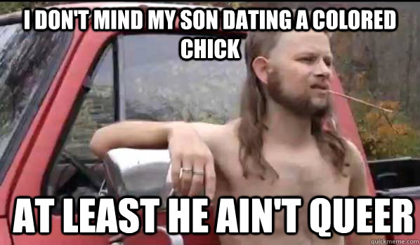 I don't mind my son dating a colored chick at least he ain't queer  Almost Politically Correct Redneck