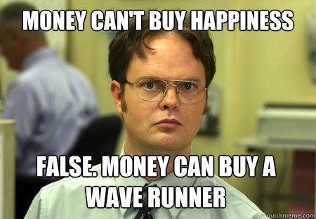 Money can't buy happiness False. Money can buy a Wave Runner  Dwight