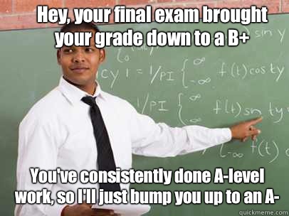 Hey, your final exam brought your grade down to a B+ You've consistently done A-level work, so I'll just bump you up to an A-  Good Guy Teacher