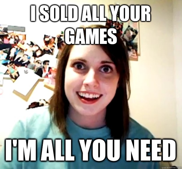 I sold all your games I'm all you need - I sold all your games I'm all you need  Overly Attached Girlfriend