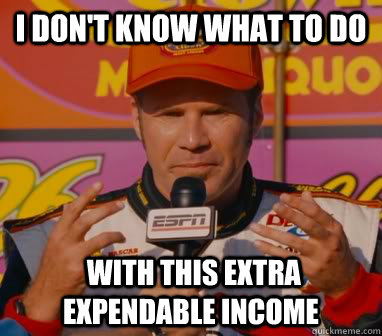 I Don't Know what to do  with this extra expendable income - I Don't Know what to do  with this extra expendable income  Ricky-Bobby