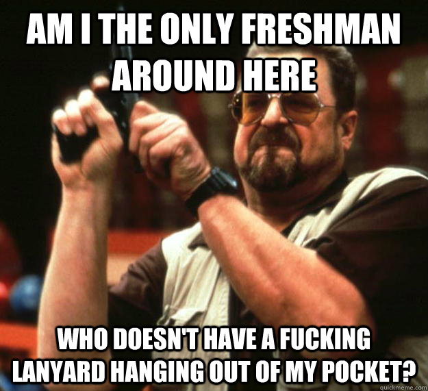 am i the only freshman around here Who doesn't have a fucking lanyard hanging out of my pocket?  Angry Walter