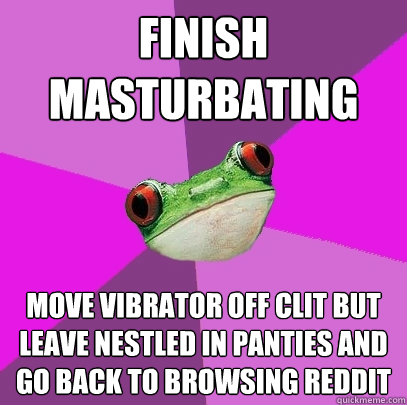 finish masturbating move vibrator off clit but leave nestled in panties and go back to browsing reddit - finish masturbating move vibrator off clit but leave nestled in panties and go back to browsing reddit  Foul Bachelorette Frog