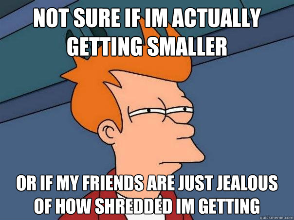 Not sure if Im actually getting smaller  Or if my friends are just jealous of how shredded im getting  Futurama Fry