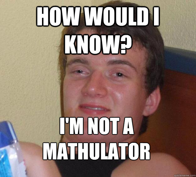 how would i know? i'm not a mathulator
  10 Guy