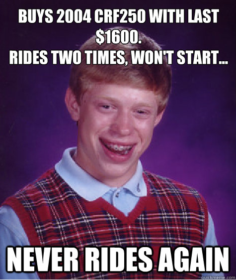 Buys 2004 CRF250 with last $1600. 
Rides two times, won't start... Never rides again  Bad Luck Brian