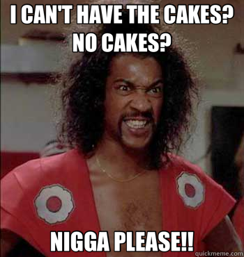 I CAN'T HAVE THE CAKES? NO CAKES? NIGGA PLEASE!!  