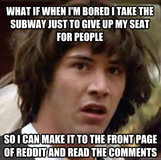 what if when i'm bored i take the subway just to give up my seat for people so i can make it to the front page of reddit and read the comments   conspiracy keanu