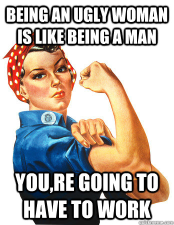 Being an ugly woman is like being a man You,re going to have to work - Being an ugly woman is like being a man You,re going to have to work  Rosie the Riveter