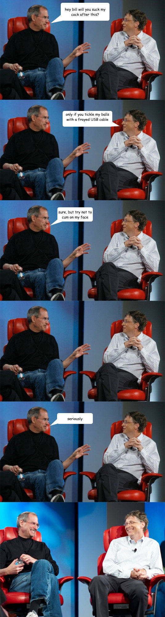 hey bill will you suck my cock after this? only if you tickle my balls with a frayed USB cable later on while i jerk off sure, but try not to cum on my face seriously  Steve Jobs vs Bill Gates