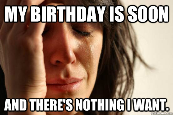 my birthday is soon and there's nothing i want.  First World Problems