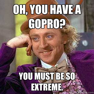 Oh, you have a GoPro? you must be so extreme.  Condescending Wonka