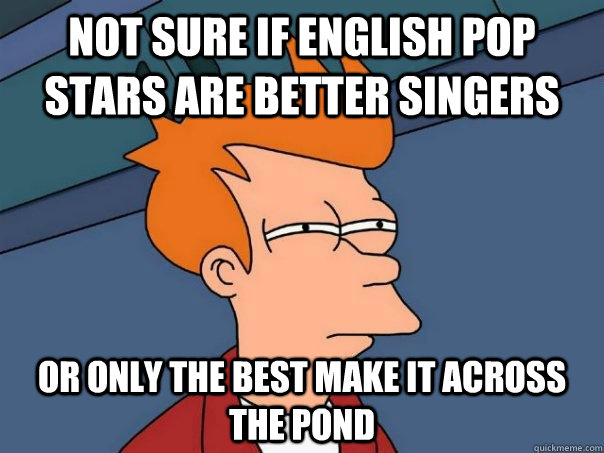 not sure if english pop stars are better singers or only the best make it across the pond  Futurama Fry