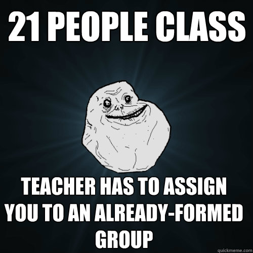 21 people class Teacher has to assign you to an already-formed group  Forever Alone