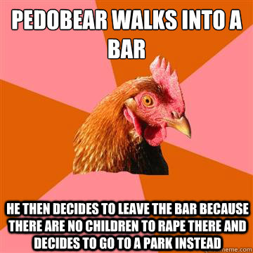 Pedobear walks into a bar He then decides to leave the bar because there are no children to rape there and decides to go to a park instead  Anti-Joke Chicken