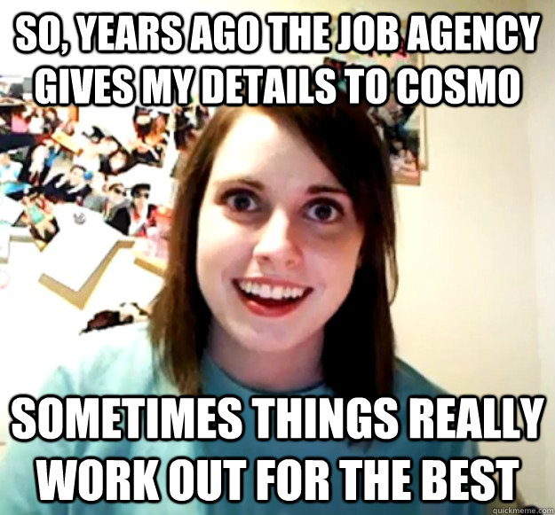 So, years ago the job agency gives my details to cosmo sometimes things really work out for the best  Overly Attached Girlfriend