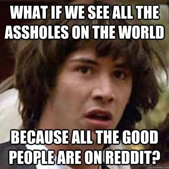 What if we see all the assholes on the world because all the good people are on reddit?  conspiracy keanu