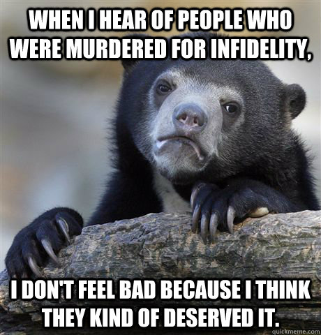 When I hear of people who were murdered for infidelity,  I don't feel bad because I think they kind of deserved it.   Confession Bear