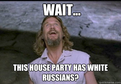 Wait... This House party has white russians?  The Dude