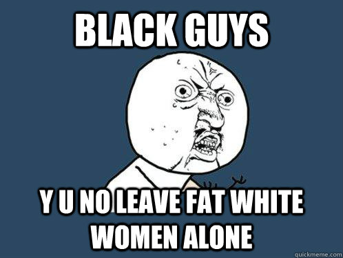 Black Guys y u no leave fat white women alone  Y U No